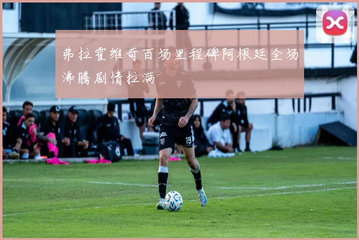 弗拉霍维奇百场里程碑阿根廷全场沸腾剧情拉满