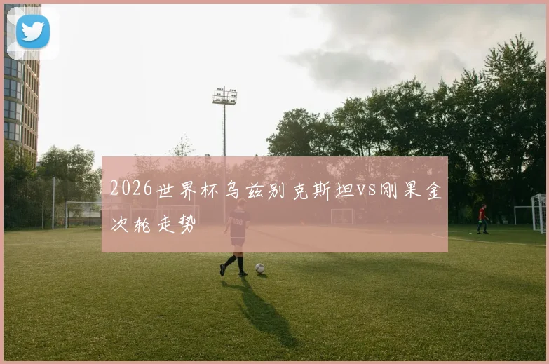 2026世界杯乌兹别克斯坦vs刚果金次轮走势