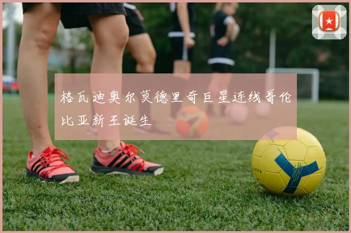格瓦迪奥尔莫德里奇巨星连线哥伦比亚新王诞生