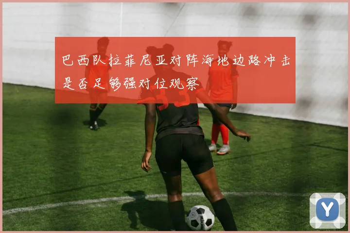 巴西队拉菲尼亚对阵海地边路冲击是否足够强对位观察