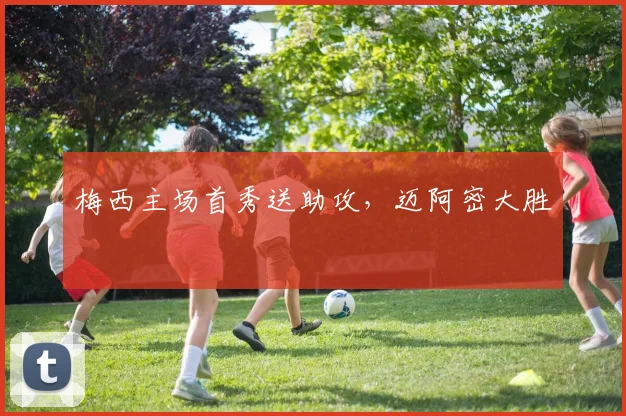 梅西主场首秀送助攻，迈阿密大胜