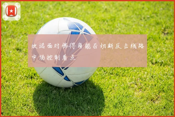 坎诺面对佛得角能否切断反击线路中场控制看点
