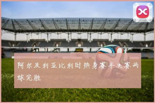 阿尔及利亚比利时热身赛半决赛两球完胜