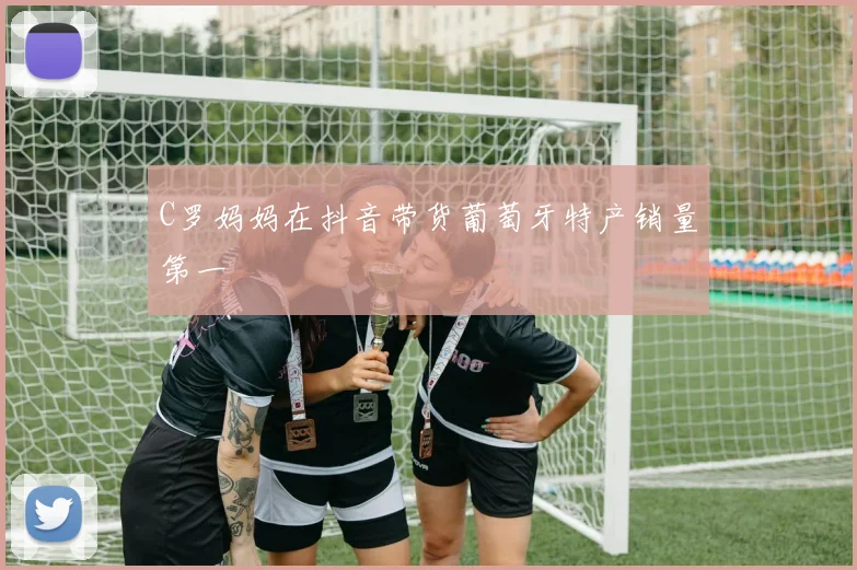 C罗妈妈在抖音带货葡萄牙特产销量第一