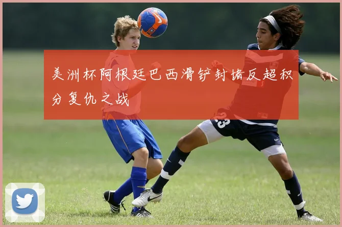 美洲杯阿根廷巴西滑铲封堵反超积分复仇之战