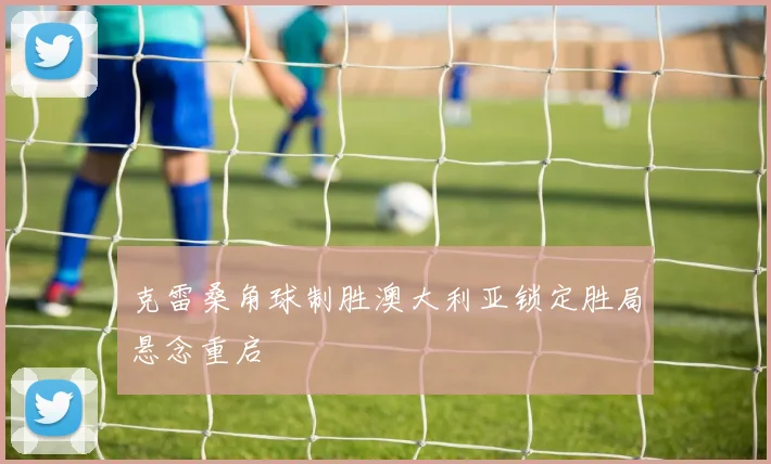 克雷桑角球制胜澳大利亚锁定胜局悬念重启
