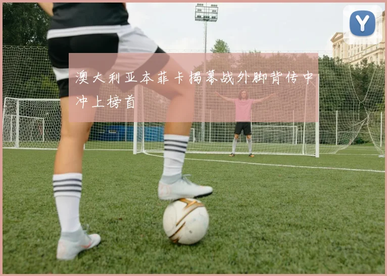 澳大利亚本菲卡揭幕战外脚背传中冲上榜首