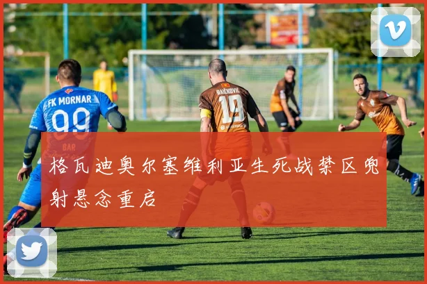 格瓦迪奥尔塞维利亚生死战禁区兜射悬念重启