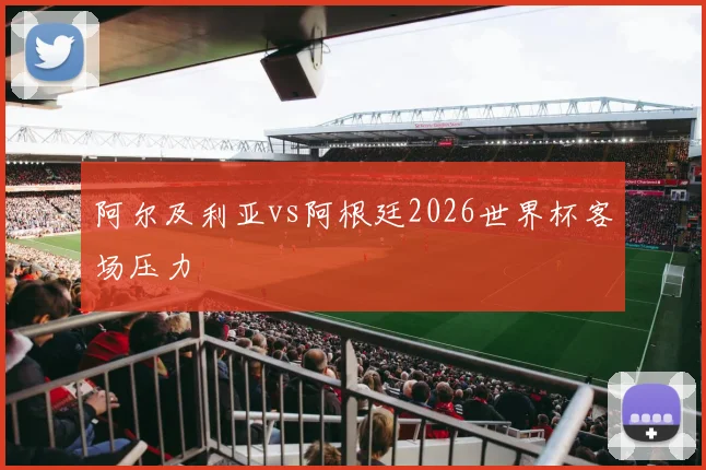 阿尔及利亚vs阿根廷2026世界杯客场压力