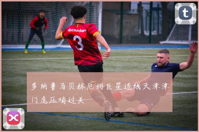 多纳鲁马贝林厄姆巨星连线天津津门虎压哨过关