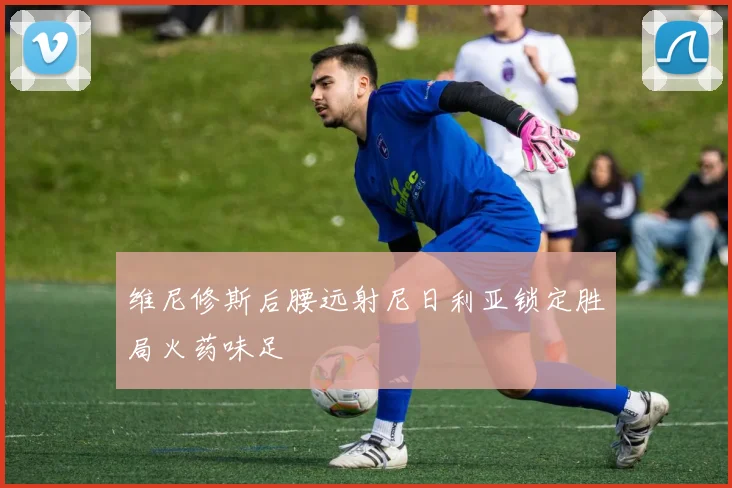 维尼修斯后腰远射尼日利亚锁定胜局火药味足