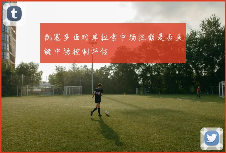 凯塞多面对库拉索中场拦截是否关键中场控制评估