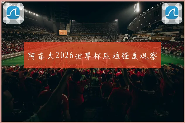 阿菲夫2026世界杯压迫强度观察