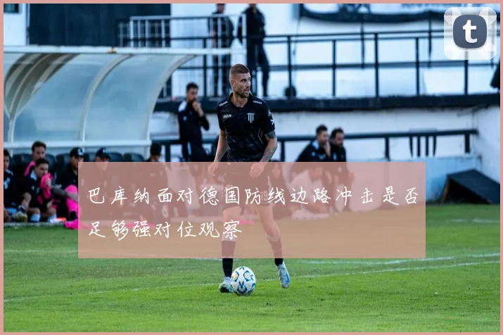 巴库纳面对德国防线边路冲击是否足够强对位观察