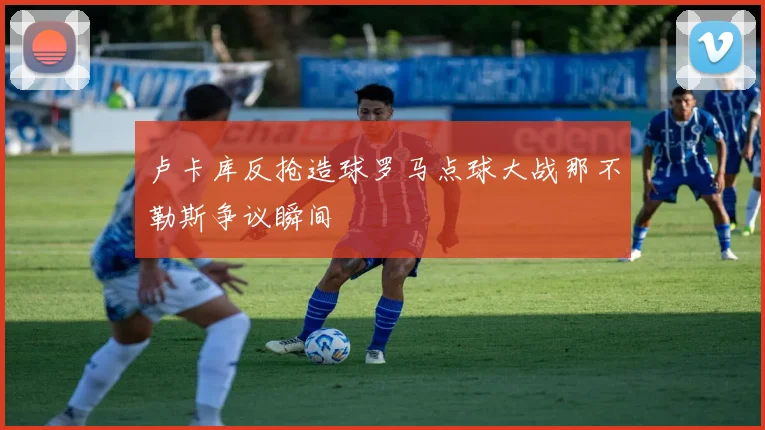 卢卡库反抢造球罗马点球大战那不勒斯争议瞬间
