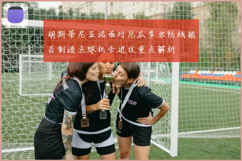 胡斯蒂尼亚诺面对厄瓜多尔防线能否制造点球机会进攻重点解析