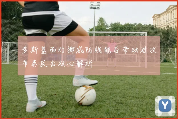 多斯基面对挪威防线能否带动进攻节奏反击核心解析