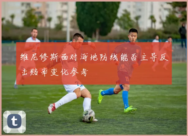 维尼修斯面对海地防线能否主导反击赔率变化参考
