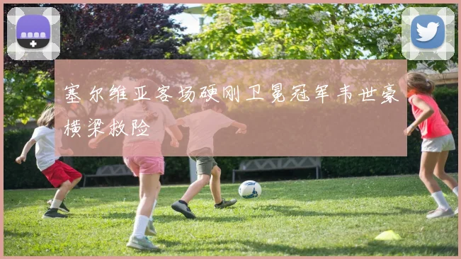 塞尔维亚客场硬刚卫冕冠军韦世豪横梁救险