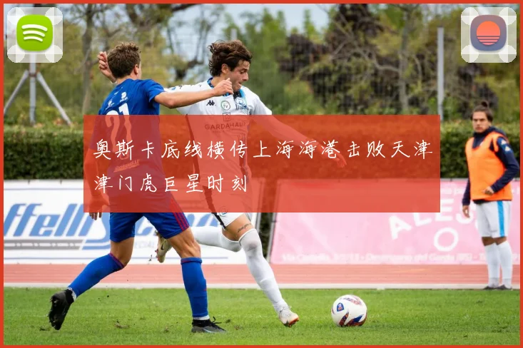 奥斯卡底线横传上海海港击败天津津门虎巨星时刻