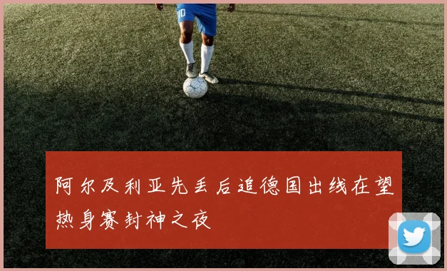 阿尔及利亚先丢后追德国出线在望热身赛封神之夜