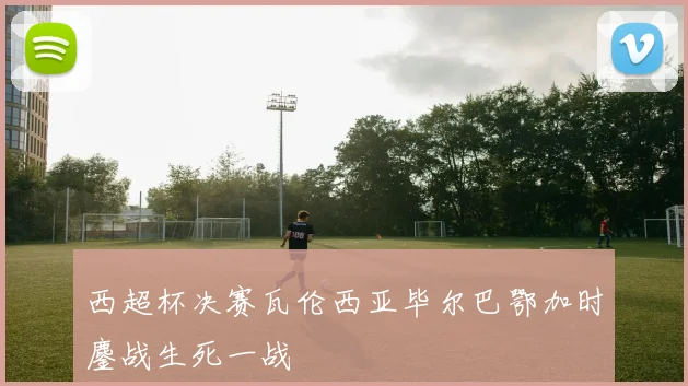 西超杯决赛瓦伦西亚毕尔巴鄂加时鏖战生死一战