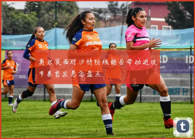奥尔莫面对沙特防线能否带动进攻节奏首发悬念盘点