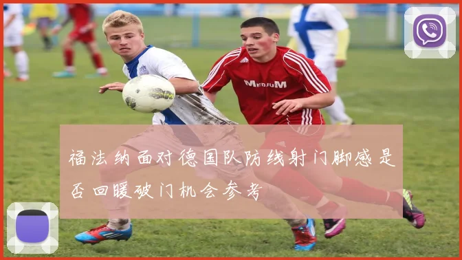 福法纳面对德国队防线射门脚感是否回暖破门机会参考