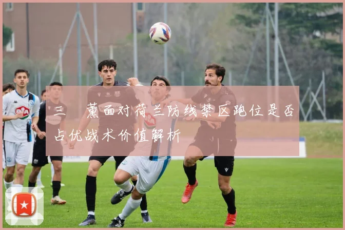 三笘薰面对荷兰防线禁区跑位是否占优战术价值解析