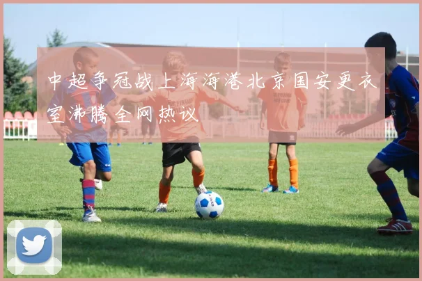 中超争冠战上海海港北京国安更衣室沸腾全网热议