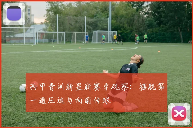 西甲青训新星新赛季观察：摆脱第一道压迫与向前传球