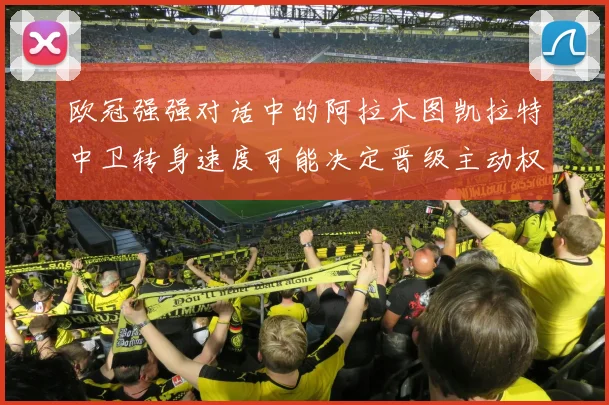 欧冠强强对话中的阿拉木图凯拉特中卫转身速度可能决定晋级主动权