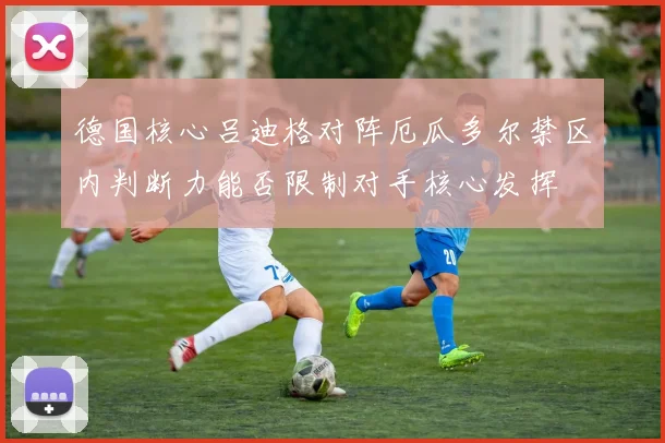 德国核心吕迪格对阵厄瓜多尔禁区内判断力能否限制对手核心发挥