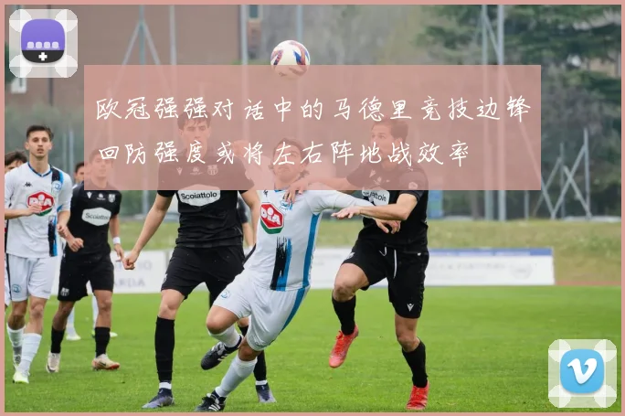欧冠强强对话中的马德里竞技边锋回防强度或将左右阵地战效率