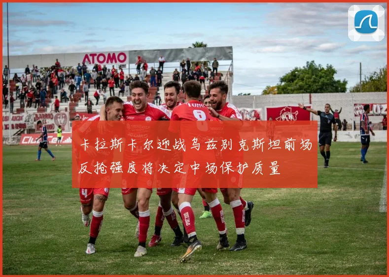 卡拉斯卡尔迎战乌兹别克斯坦前场反抢强度将决定中场保护质量