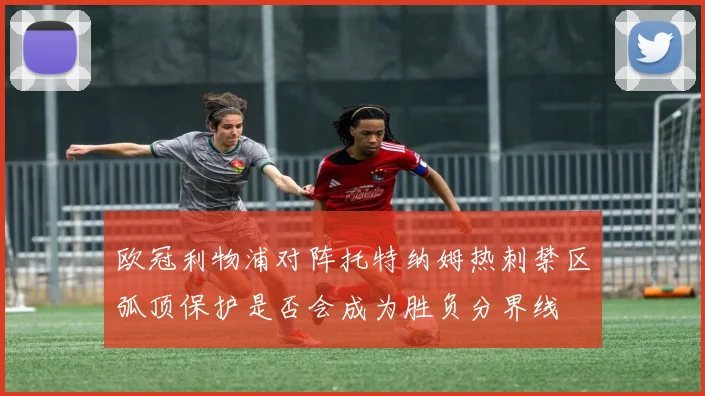 欧冠利物浦对阵托特纳姆热刺禁区弧顶保护是否会成为胜负分界线