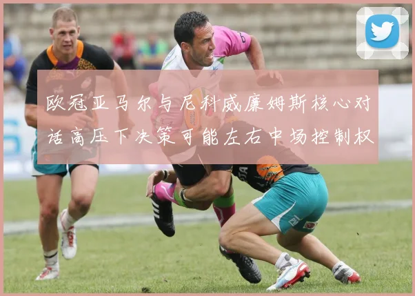 欧冠亚马尔与尼科威廉姆斯核心对话高压下决策可能左右中场控制权