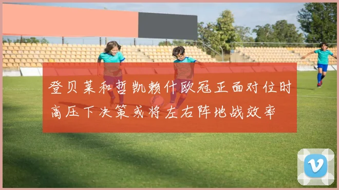 登贝莱和哲凯赖什欧冠正面对位时高压下决策或将左右阵地战效率