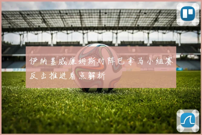 伊纳基威廉姆斯对阵巴拿马小组赛反击推进看点解析