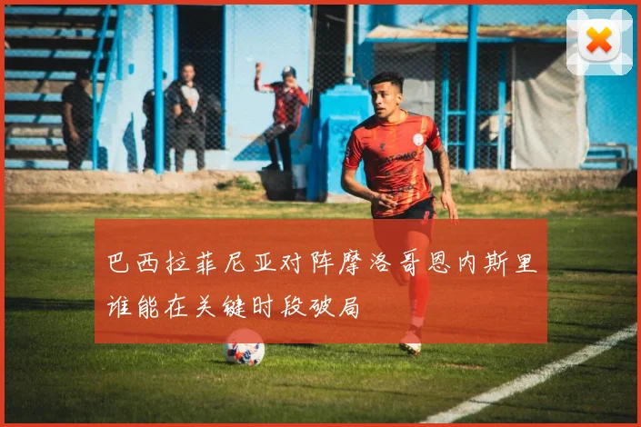 巴西拉菲尼亚对阵摩洛哥恩内斯里谁能在关键时段破局