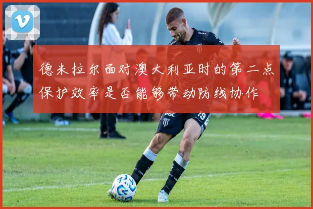 德米拉尔面对澳大利亚时的第二点保护效率是否能够带动防线协作