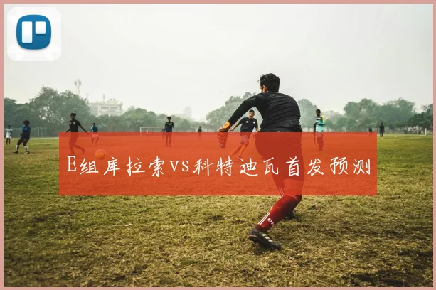 E组库拉索vs科特迪瓦首发预测