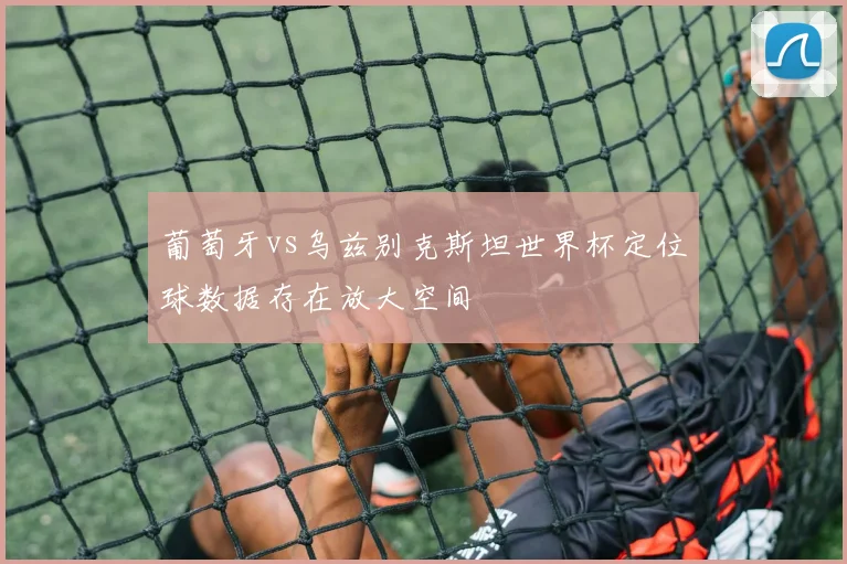 葡萄牙vs乌兹别克斯坦世界杯定位球数据存在放大空间
