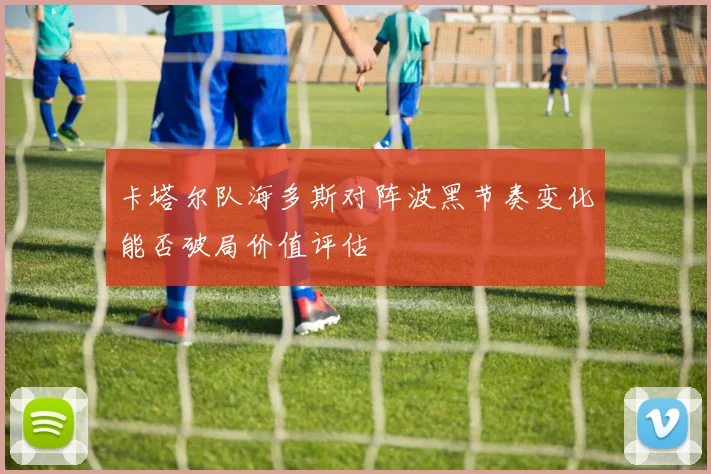 卡塔尔队海多斯对阵波黑节奏变化能否破局价值评估