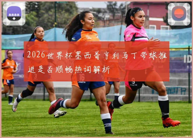 2026世界杯墨西哥亨利马丁带球推进是否顺畅热词解析
