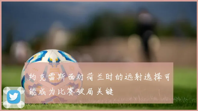 约克雷斯面对荷兰时的远射选择可能成为比赛破局关键